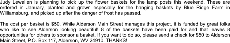 Judy Lewallen is planning to pick up the flower baskets for the lamp posts this weekend. These are ordered in January, planted and grown especially for the hanging baskets by Blue Ridge Farm in Williamsburg, and picked up after the danger of frost has passed.   The cost per basket is $50. While Alderson Main Street manages this project, it is funded by great folks who like to see Alderson looking beautiful! 8 of the baskets have been paid for and that leaves 8 opportunities for others to sponsor a basket. If you want to do so, please send a check for $50 to Alderson Main Street, P.O. Box 117, Alderson, WV 24910. THANKS!