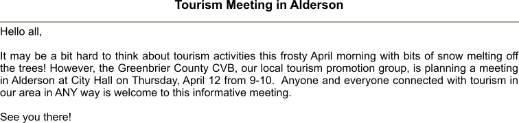 Tourism Meeting in Alderson  Hello all,  It may be a bit hard to think about tourism activities this frosty April morning with bits of snow melting off the trees! However, the Greenbrier County CVB, our local tourism promotion group, is planning a meeting in Alderson at City Hall on Thursday, April 12 from 9-10.  Anyone and everyone connected with tourism in our area in ANY way is welcome to this informative meeting.  See you there!