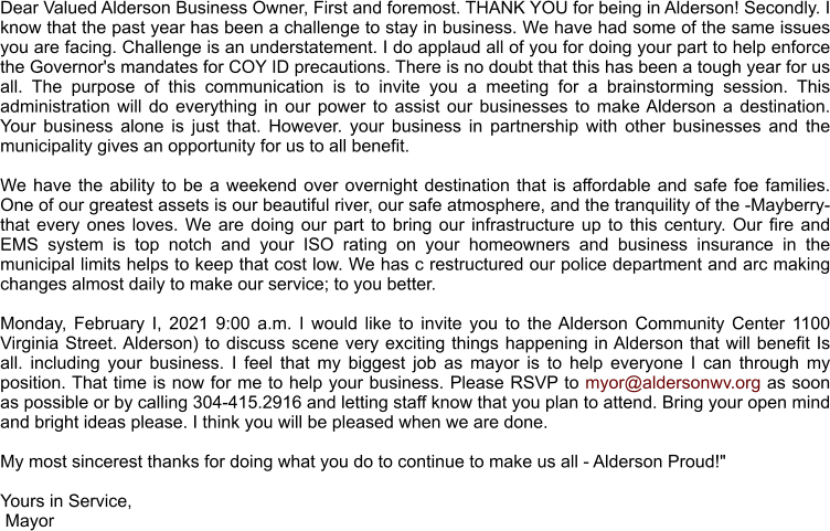 Dear Valued Alderson Business Owner, First and foremost. THANK YOU for being in Alderson! Secondly. I know that the past year has been a challenge to stay in business. We have had some of the same issues you are facing. Challenge is an understatement. I do applaud all of you for doing your part to help enforce the Governor's mandates for COY ID precautions. There is no doubt that this has been a tough year for us all. The purpose of this communication is to invite you a meeting for a brainstorming session. This administration will do everything in our power to assist our businesses to make Alderson a destination. Your business alone is just that. However. your business in partnership with other businesses and the municipality gives an opportunity for us to all benefit.   We have the ability to be a weekend over overnight destination that is affordable and safe foe families. One of our greatest assets is our beautiful river, our safe atmosphere, and the tranquility of the -Mayberry- that every ones loves. We are doing our part to bring our infrastructure up to this century. Our fire and EMS system is top notch and your ISO rating on your homeowners and business insurance in the municipal limits helps to keep that cost low. We has c restructured our police department and arc making changes almost daily to make our service; to you better.   Monday, February I, 2021 9:00 a.m. I would like to invite you to the Alderson Community Center 1100 Virginia Street. Alderson) to discuss scene very exciting things happening in Alderson that will benefit Is all. including your business. I feel that my biggest job as mayor is to help everyone I can through my position. That time is now for me to help your business. Please RSVP to myor@aldersonwv.org as soon as possible or by calling 304-415.2916 and letting staff know that you plan to attend. Bring your open mind and bright ideas please. I think you will be pleased when we are done.   My most sincerest thanks for doing what you do to continue to make us all - Alderson Proud!"  Yours in Service,  Mayor
