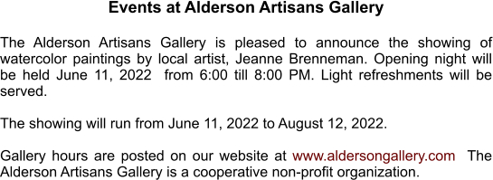 Events at Alderson Artisans Gallery  The Alderson Artisans Gallery is pleased to announce the showing of watercolor paintings by local artist, Jeanne Brenneman. Opening night will be held June 11, 2022  from 6:00 till 8:00 PM. Light refreshments will be served.   The showing will run from June 11, 2022 to August 12, 2022.    Gallery hours are posted on our website at www.aldersongallery.com  The Alderson Artisans Gallery is a cooperative non-profit organization.